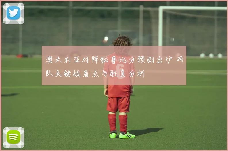 澳大利亚对阵秘鲁比分预测出炉 两队关键战看点与胜负分析