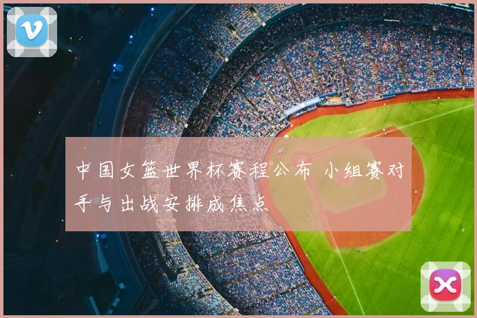 中国女篮世界杯赛程公布 小组赛对手与出战安排成焦点