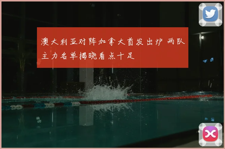 澳大利亚对阵加拿大首发出炉 两队主力名单揭晓看点十足