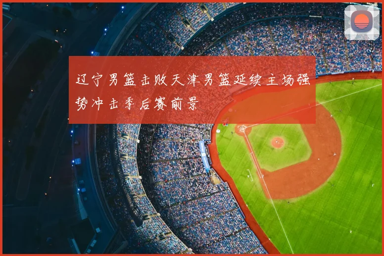 辽宁男篮击败天津男篮延续主场强势冲击季后赛前景