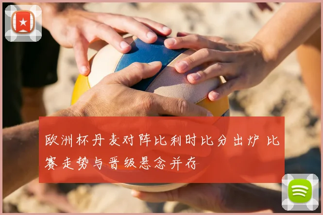 欧洲杯丹麦对阵比利时比分出炉 比赛走势与晋级悬念并存