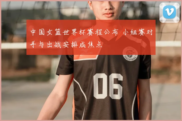 中国女篮世界杯赛程公布 小组赛对手与出战安排成焦点
