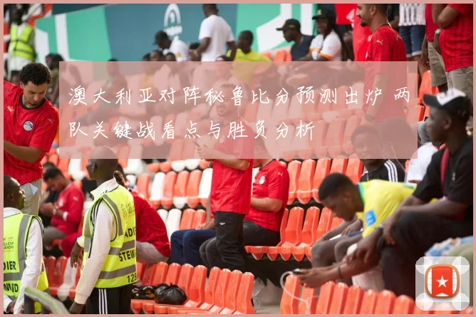 澳大利亚对阵秘鲁比分预测出炉 两队关键战看点与胜负分析