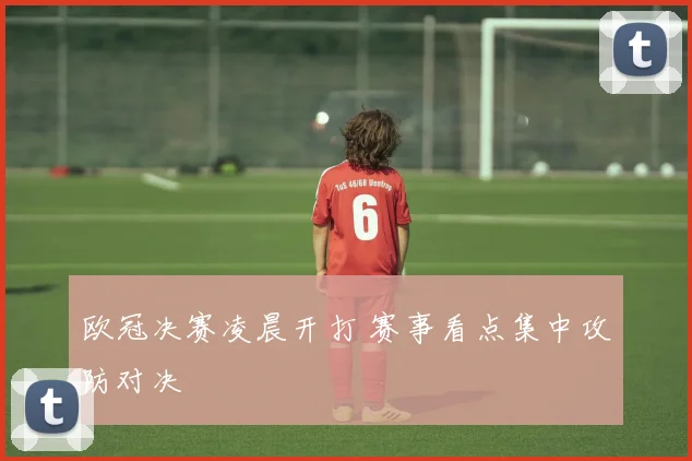 欧冠决赛凌晨开打 赛事看点集中攻防对决
