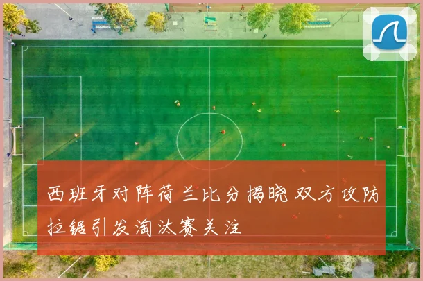 西班牙对阵荷兰比分揭晓 双方攻防拉锯引发淘汰赛关注