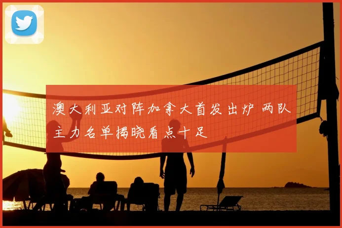澳大利亚对阵加拿大首发出炉 两队主力名单揭晓看点十足