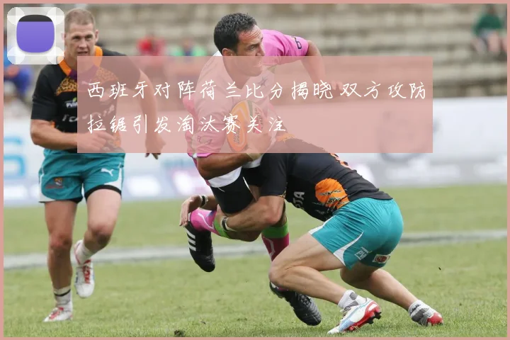 西班牙对阵荷兰比分揭晓 双方攻防拉锯引发淘汰赛关注