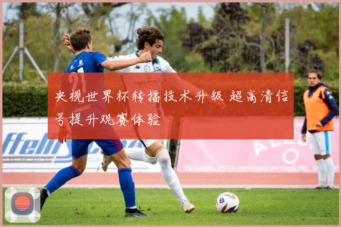 央视世界杯转播技术升级 超高清信号提升观赛体验