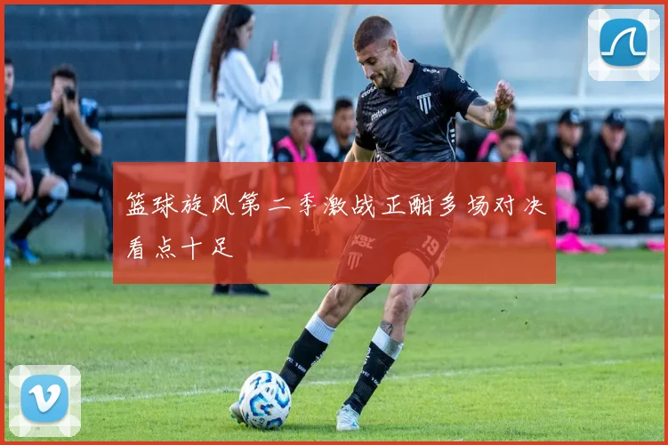 篮球旋风第二季激战正酣多场对决看点十足