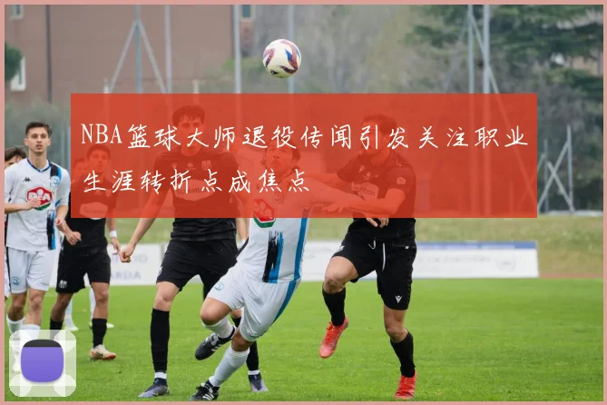 NBA篮球大师退役传闻引发关注职业生涯转折点成焦点