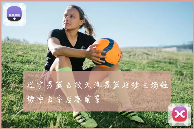 辽宁男篮击败天津男篮延续主场强势冲击季后赛前景