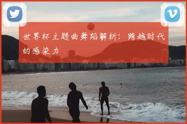 世界杯主题曲舞蹈解析:跨越时代的感染力