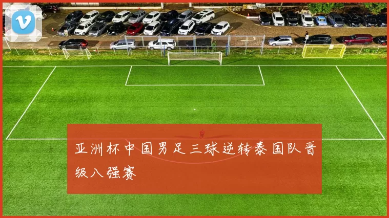 亚洲杯中国男足三球逆转泰国队晋级八强赛