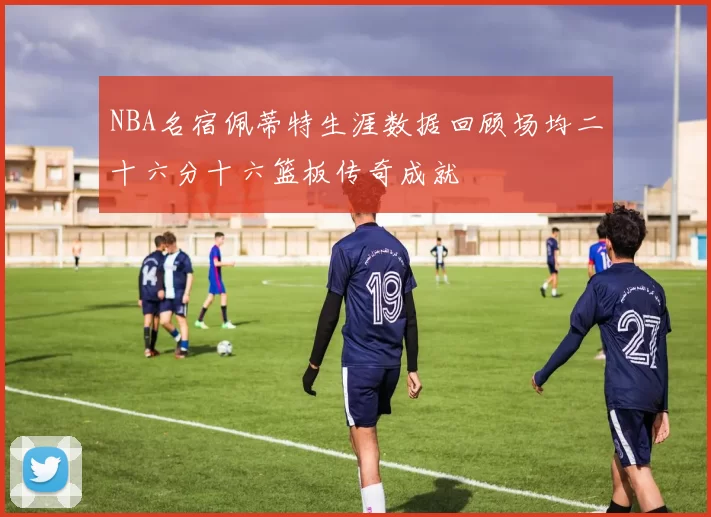 NBA名宿佩蒂特生涯数据回顾场均二十六分十六篮板传奇成就