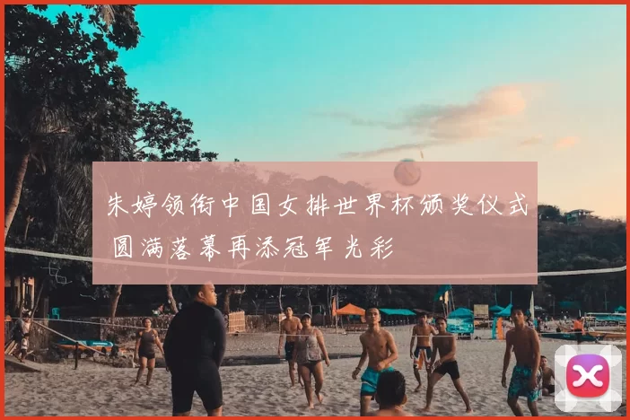 朱婷领衔中国女排世界杯颁奖仪式 圆满落幕再添冠军光彩