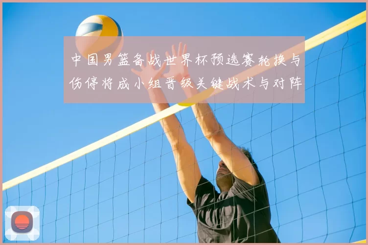 中国男篮备战世界杯预选赛轮换与伤停将成小组晋级关键战术与对阵看点