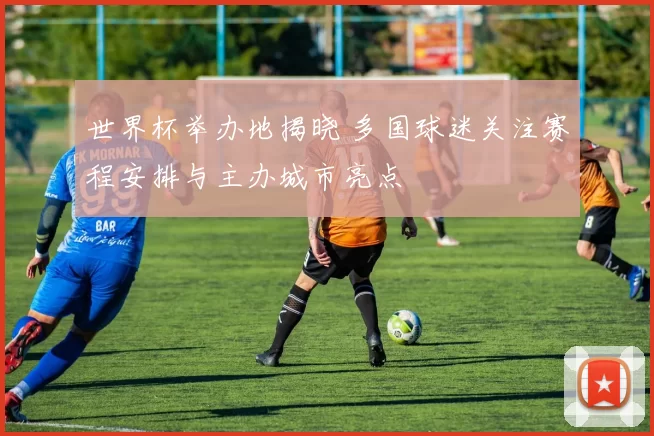 世界杯举办地揭晓 多国球迷关注赛程安排与主办城市亮点