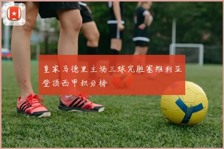 皇家马德里主场三球完胜塞维利亚登顶西甲积分榜