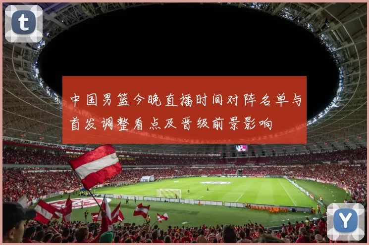 中国男篮今晚直播时间对阵名单与首发调整看点及晋级前景影响