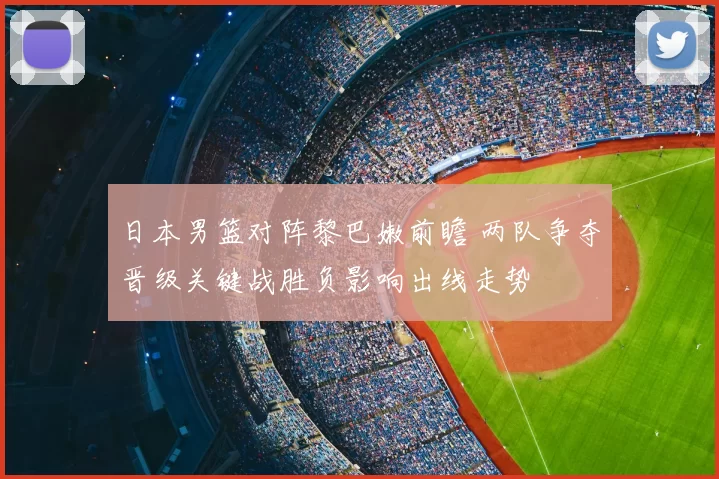 日本男篮对阵黎巴嫩前瞻 两队争夺晋级关键战胜负影响出线走势