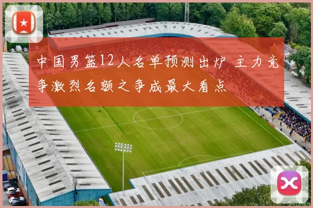 中国男篮12人名单预测出炉 主力竞争激烈名额之争成最大看点