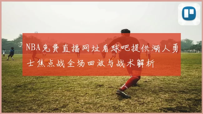 NBA免费直播网址看球吧提供湖人勇士焦点战全场回放与战术解析