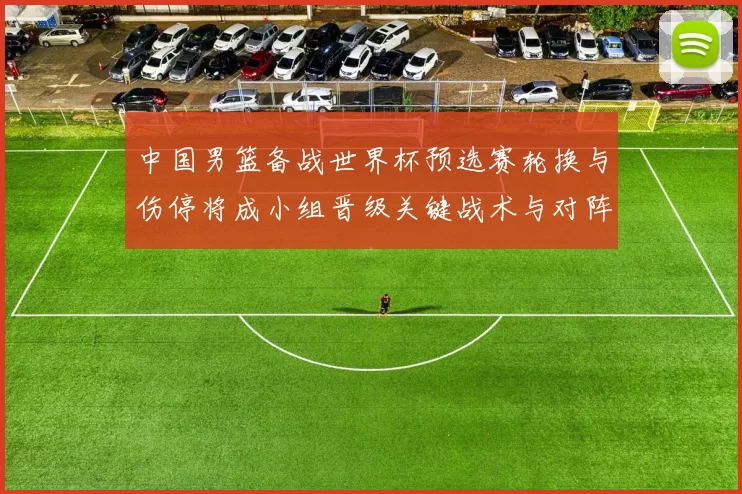 中国男篮备战世界杯预选赛轮换与伤停将成小组晋级关键战术与对阵看点