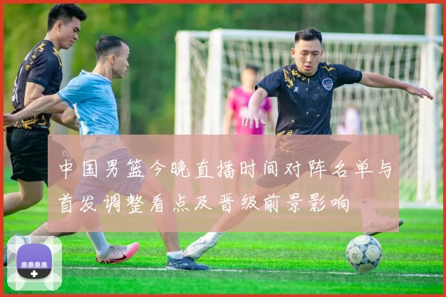 中国男篮今晚直播时间对阵名单与首发调整看点及晋级前景影响