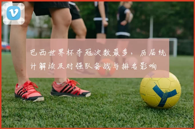 巴西世界杯夺冠次数最多,历届统计解读及对强队备战与排名影响