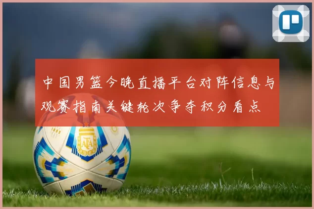 中国男篮今晚直播平台对阵信息与观赛指南关键轮次争夺积分看点