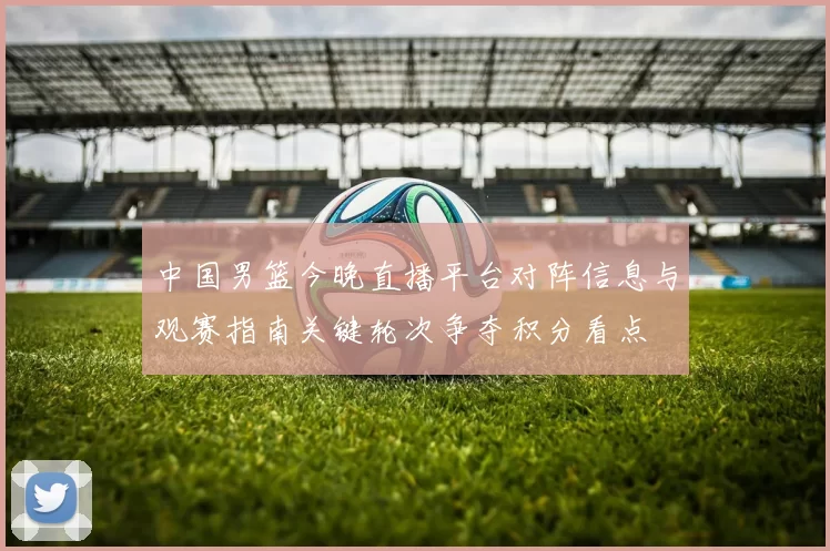 中国男篮今晚直播平台对阵信息与观赛指南关键轮次争夺积分看点