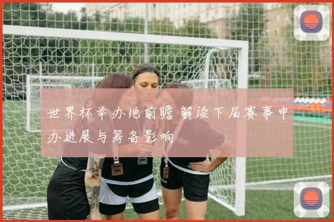 世界杯举办地前瞻 解读下届赛事申办进展与筹备影响