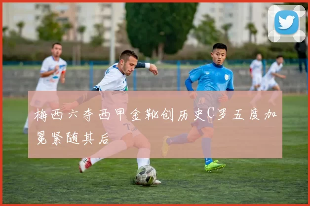 梅西六夺西甲金靴创历史C罗五度加冕紧随其后