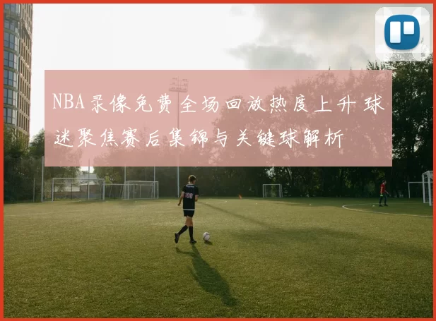 NBA录像免费全场回放热度上升 球迷聚焦赛后集锦与关键球解析