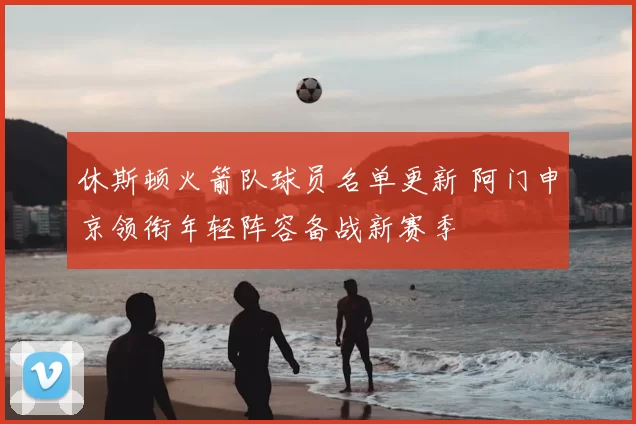 休斯顿火箭队球员名单更新 阿门申京领衔年轻阵容备战新赛季