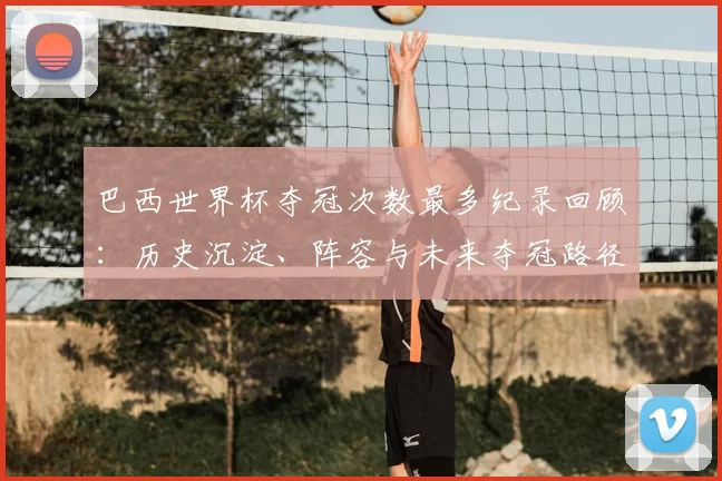 巴西世界杯夺冠次数最多纪录回顾：历史沉淀、阵容与未来夺冠路径分析