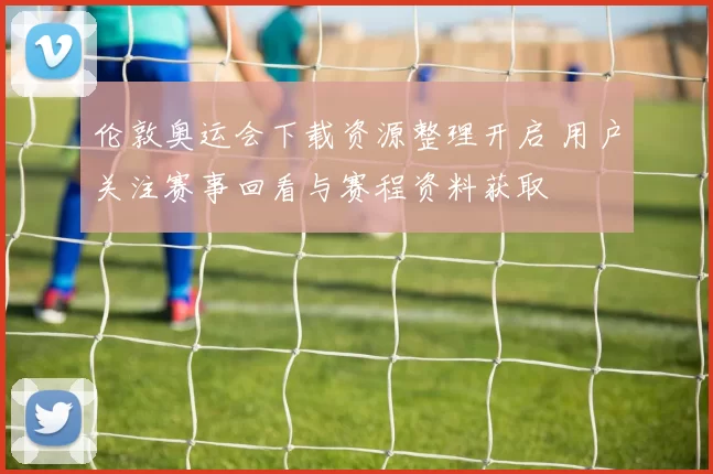 伦敦奥运会下载资源整理开启 用户关注赛事回看与赛程资料获取