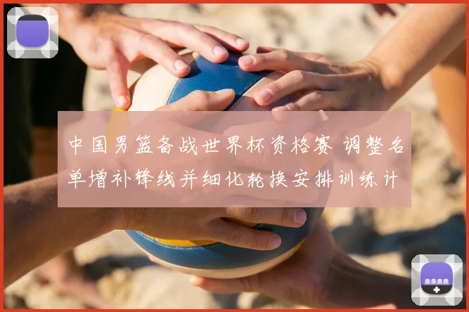 中国男篮备战世界杯资格赛 调整名单增补锋线并细化轮换安排训练计划