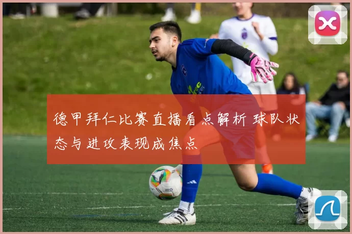 德甲拜仁比赛直播看点解析 球队状态与进攻表现成焦点
