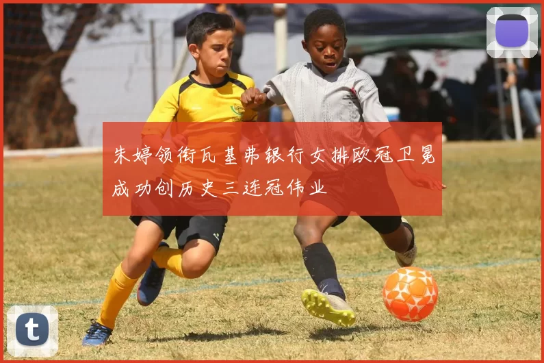 朱婷领衔瓦基弗银行女排欧冠卫冕成功创历史三连冠伟业