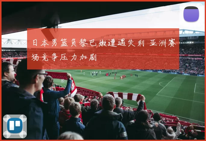 日本男篮负黎巴嫩遭遇失利 亚洲赛场竞争压力加剧