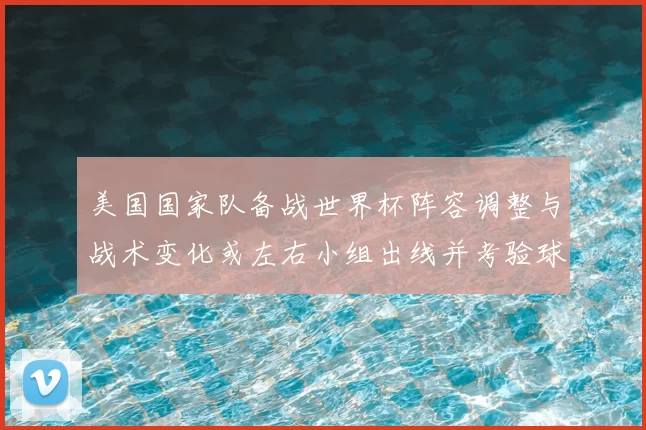 美国国家队备战世界杯阵容调整与战术变化或左右小组出线并考验球队深度