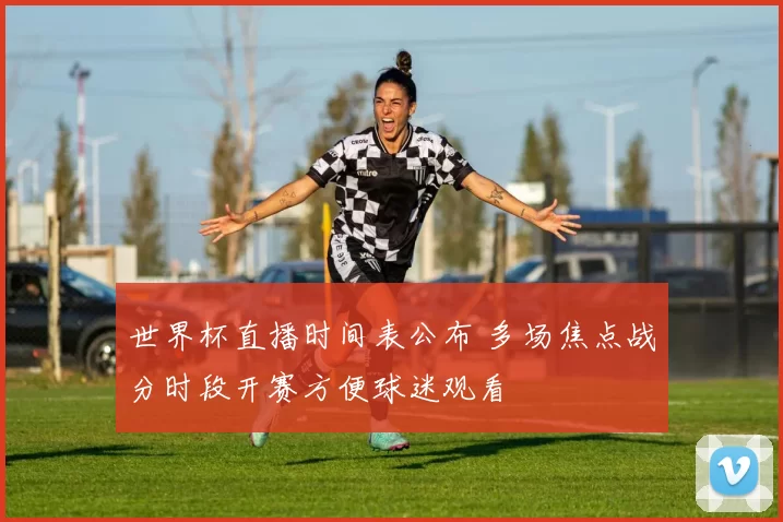世界杯直播时间表公布 多场焦点战分时段开赛方便球迷观看