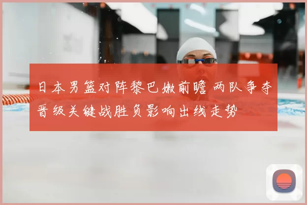 日本男篮对阵黎巴嫩前瞻 两队争夺晋级关键战胜负影响出线走势